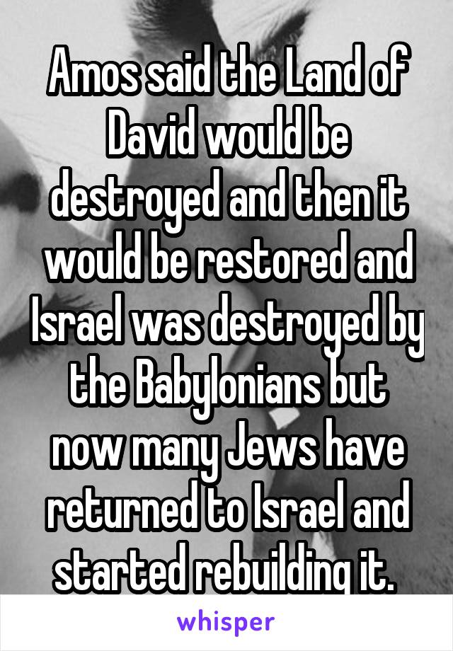 Amos said the Land of David would be destroyed and then it would be restored and Israel was destroyed by the Babylonians but now many Jews have returned to Israel and started rebuilding it. 