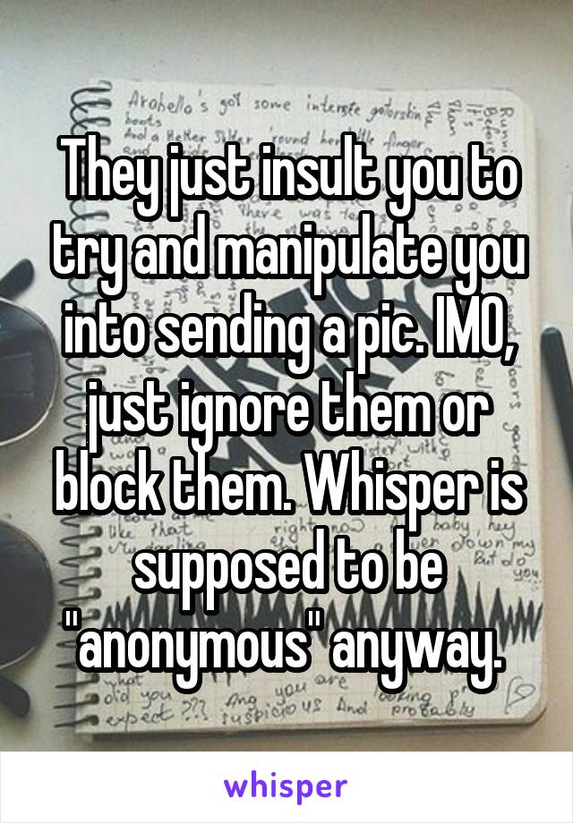 They just insult you to try and manipulate you into sending a pic. IMO, just ignore them or block them. Whisper is supposed to be "anonymous" anyway. 