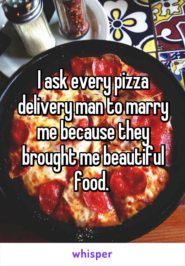 I ask every pizza delivery man to marry me because they brought me beautiful food. 