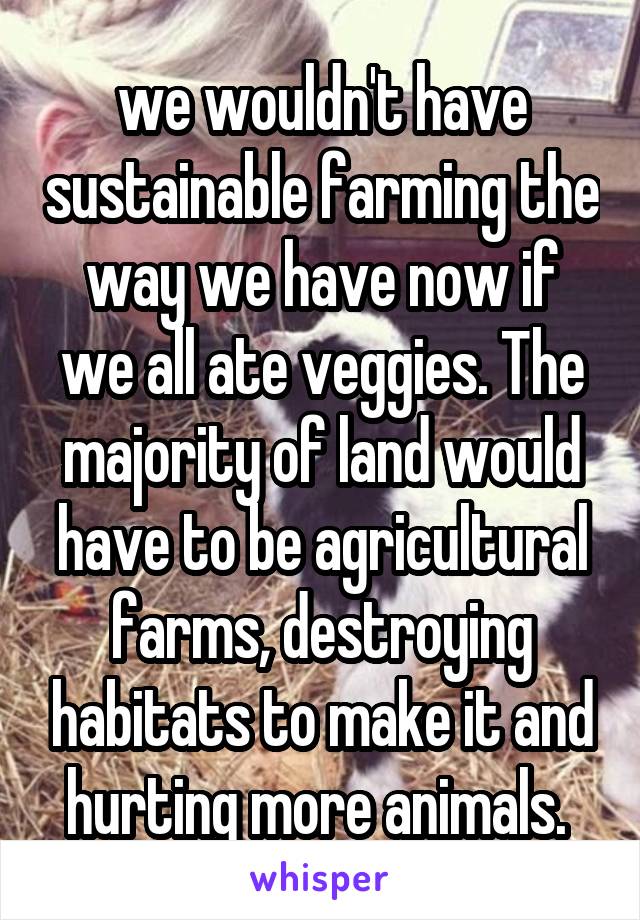 we wouldn't have sustainable farming the way we have now if we all ate veggies. The majority of land would have to be agricultural farms, destroying habitats to make it and hurting more animals. 