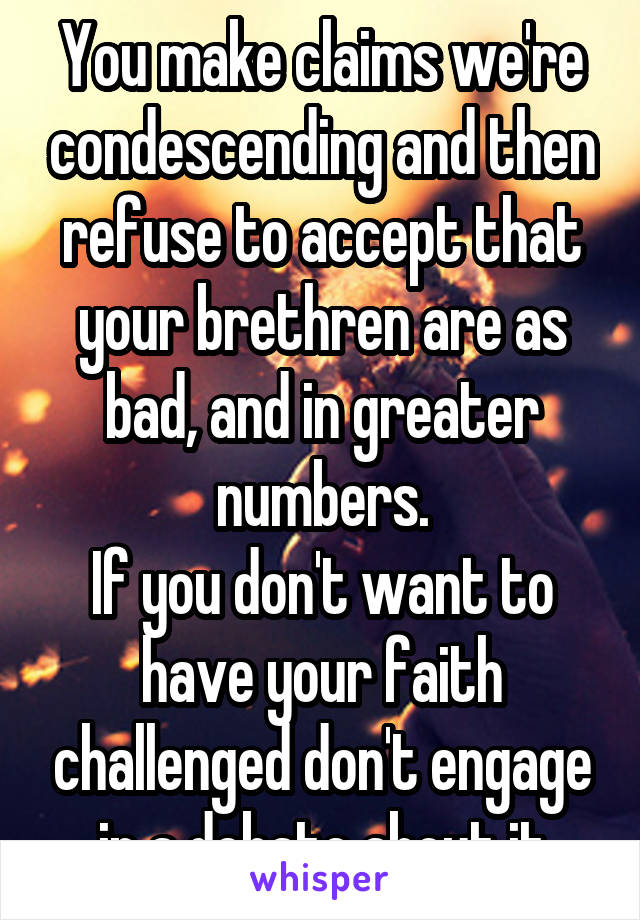 You make claims we're condescending and then refuse to accept that your brethren are as bad, and in greater numbers.
If you don't want to have your faith challenged don't engage in a debate about it