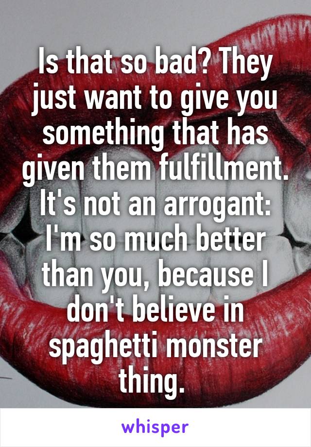 Is that so bad? They just want to give you something that has given them fulfillment. It's not an arrogant: I'm so much better than you, because I don't believe in spaghetti monster thing. 