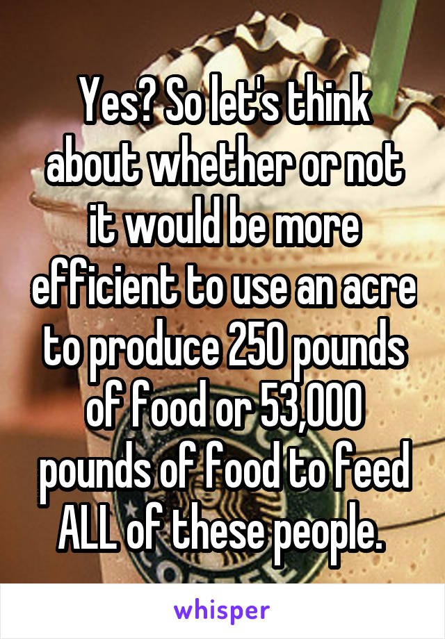 Yes? So let's think about whether or not it would be more efficient to use an acre to produce 250 pounds of food or 53,000 pounds of food to feed ALL of these people. 