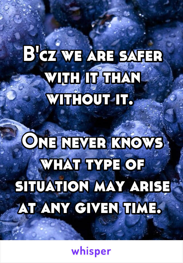 B'cz we are safer with it than without it. 

One never knows what type of situation may arise at any given time. 