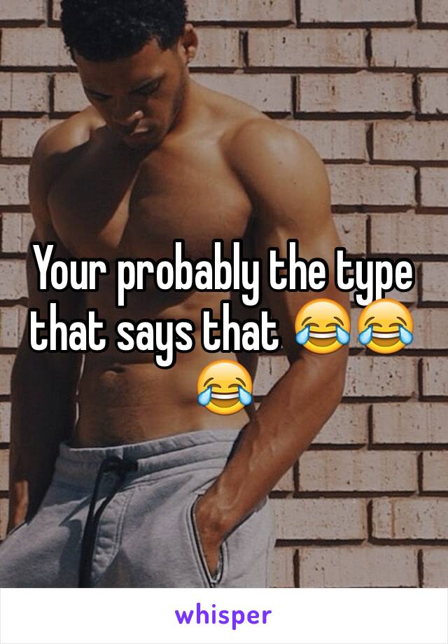 Your probably the type that says that 😂😂😂