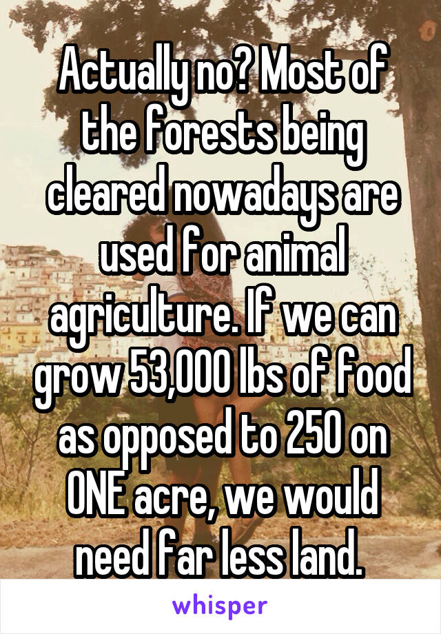 Actually no? Most of the forests being cleared nowadays are used for animal agriculture. If we can grow 53,000 lbs of food as opposed to 250 on ONE acre, we would need far less land. 