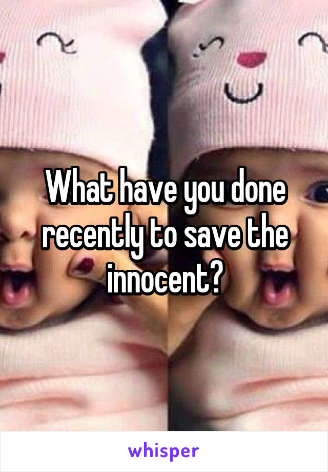 What have you done recently to save the innocent?