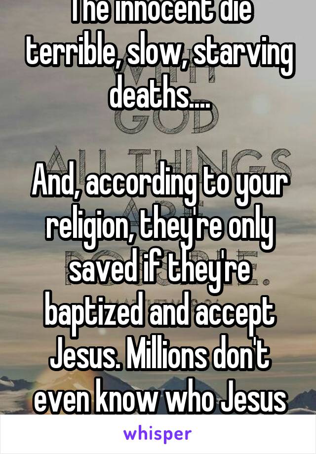 The innocent die terrible, slow, starving deaths....

And, according to your religion, they're only saved if they're baptized and accept Jesus. Millions don't even know who Jesus is/was