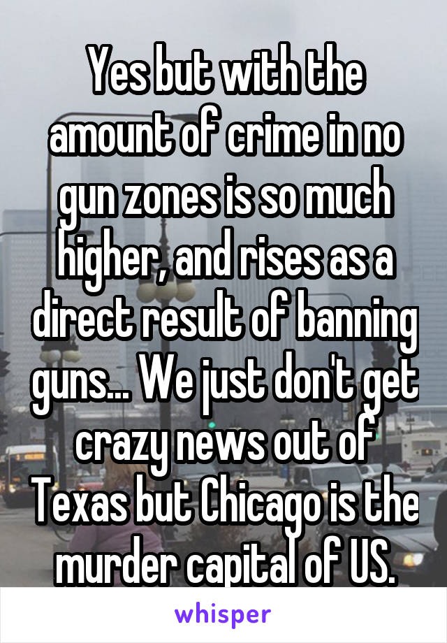 Yes but with the amount of crime in no gun zones is so much higher, and rises as a direct result of banning guns... We just don't get crazy news out of Texas but Chicago is the murder capital of US.