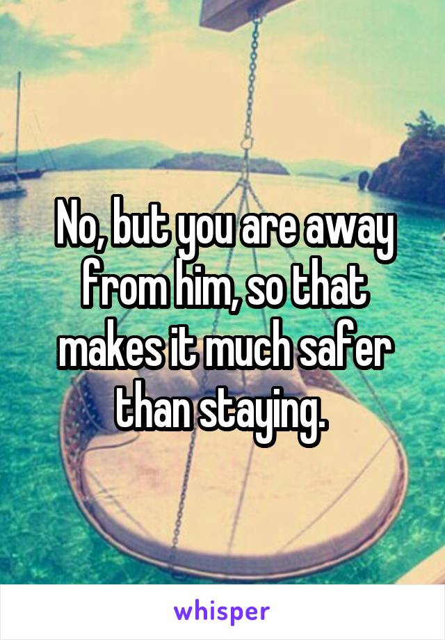 No, but you are away from him, so that makes it much safer than staying. 