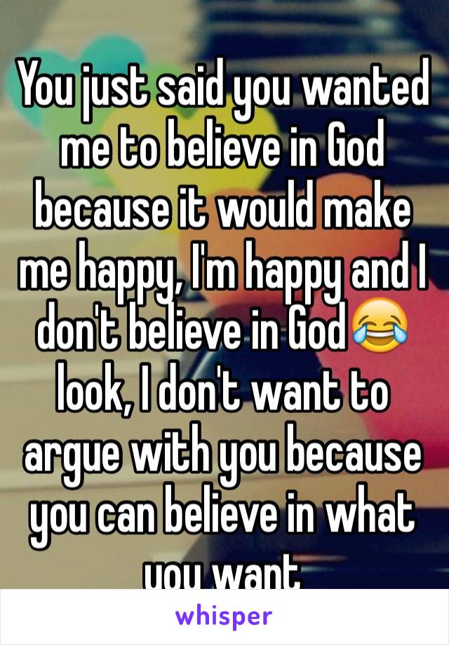 You just said you wanted me to believe in God because it would make me happy, I'm happy and I don't believe in God😂 look, I don't want to argue with you because you can believe in what you want