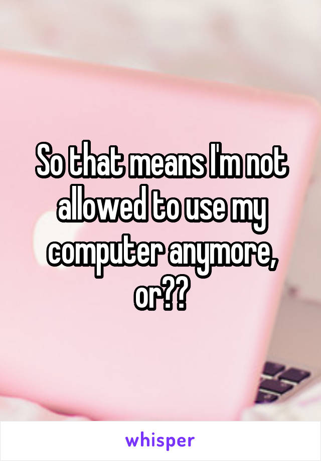 So that means I'm not allowed to use my computer anymore, or??