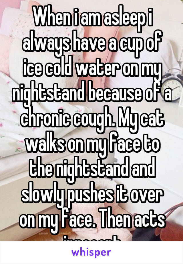 When i am asleep i always have a cup of ice cold water on my nightstand because of a chronic cough. My cat walks on my face to the nightstand and slowly pushes it over on my face. Then acts innocent
