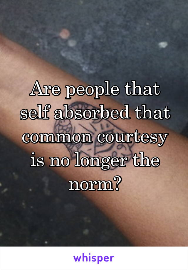 Are people that self absorbed that common courtesy is no longer the norm?