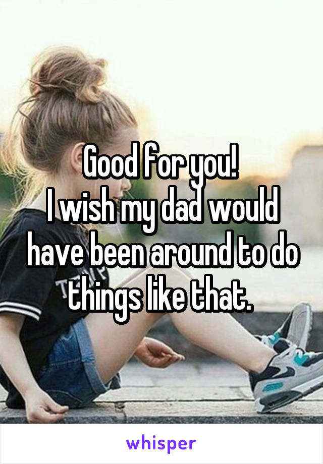 Good for you! 
I wish my dad would have been around to do things like that. 