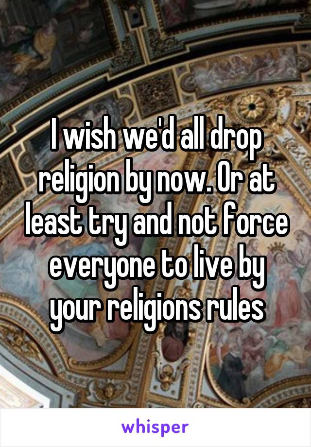 I wish we'd all drop religion by now. Or at least try and not force everyone to live by your religions rules