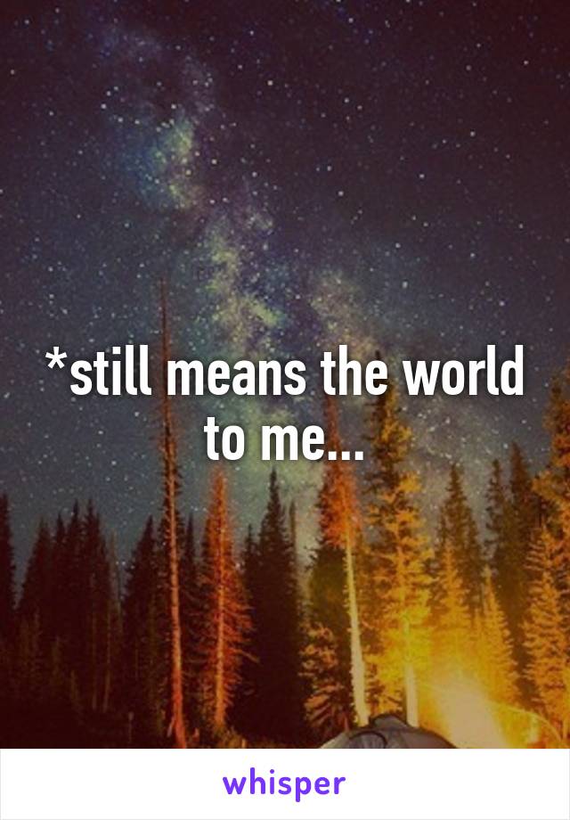 *still means the world to me...