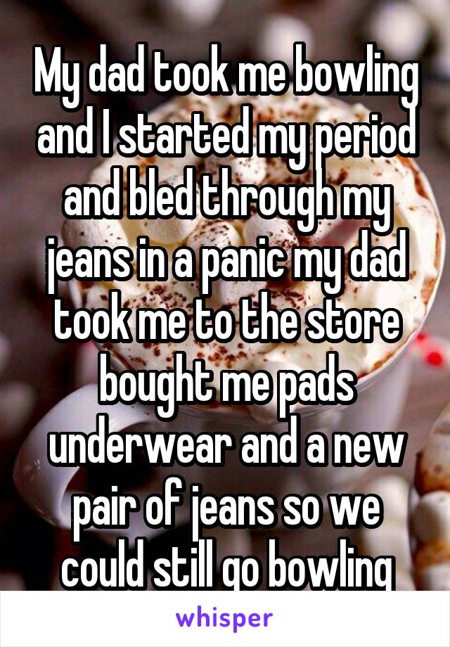 My dad took me bowling and I started my period and bled through my jeans in a panic my dad took me to the store bought me pads underwear and a new pair of jeans so we could still go bowling