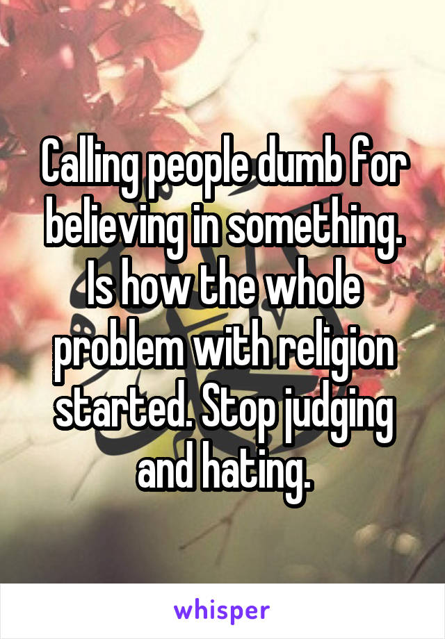 Calling people dumb for believing in something. Is how the whole problem with religion started. Stop judging and hating.