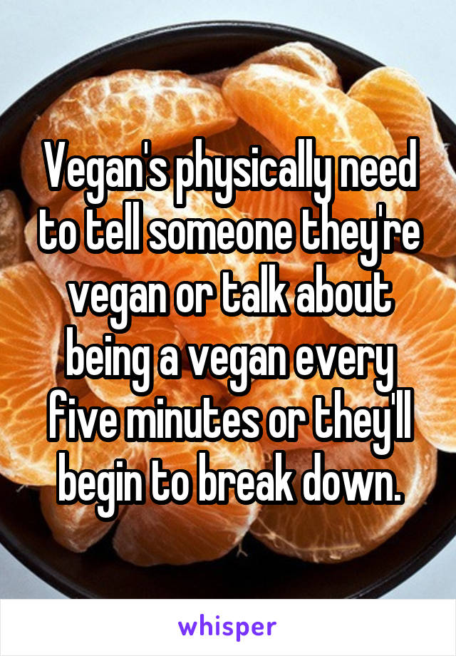 Vegan's physically need to tell someone they're vegan or talk about being a vegan every five minutes or they'll begin to break down.