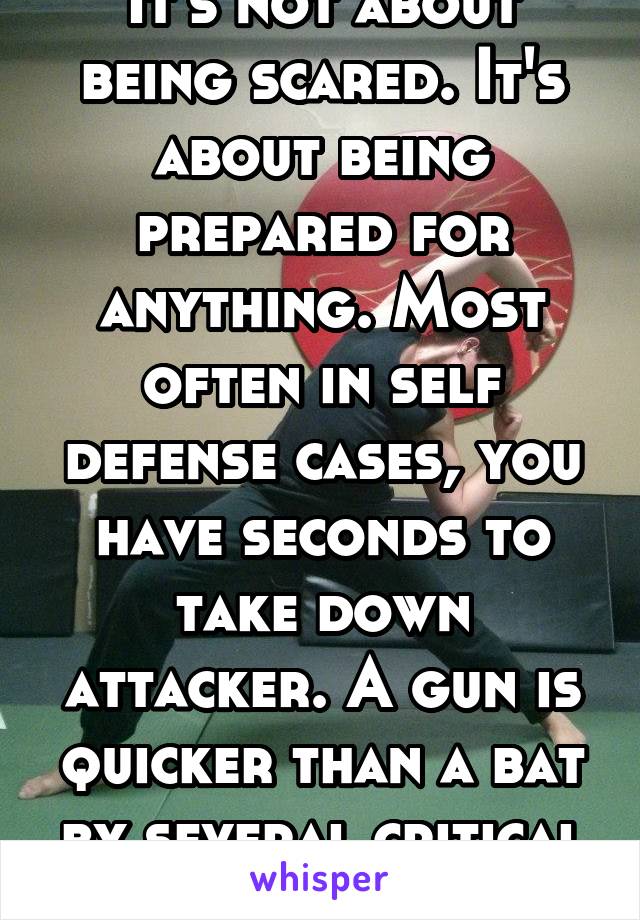 It's not about being scared. It's about being prepared for anything. Most often in self defense cases, you have seconds to take down attacker. A gun is quicker than a bat by several critical seconds.