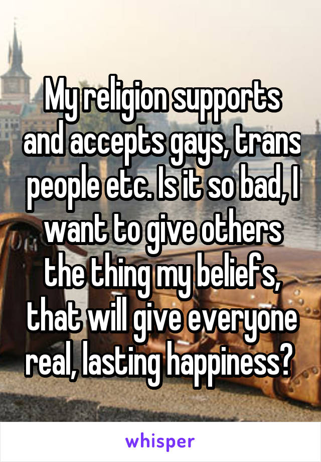 My religion supports and accepts gays, trans people etc. Is it so bad, I want to give others the thing my beliefs, that will give everyone real, lasting happiness? 