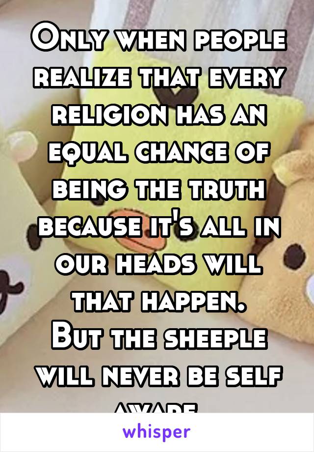 Only when people realize that every religion has an equal chance of being the truth because it's all in our heads will that happen.
But the sheeple will never be self aware.