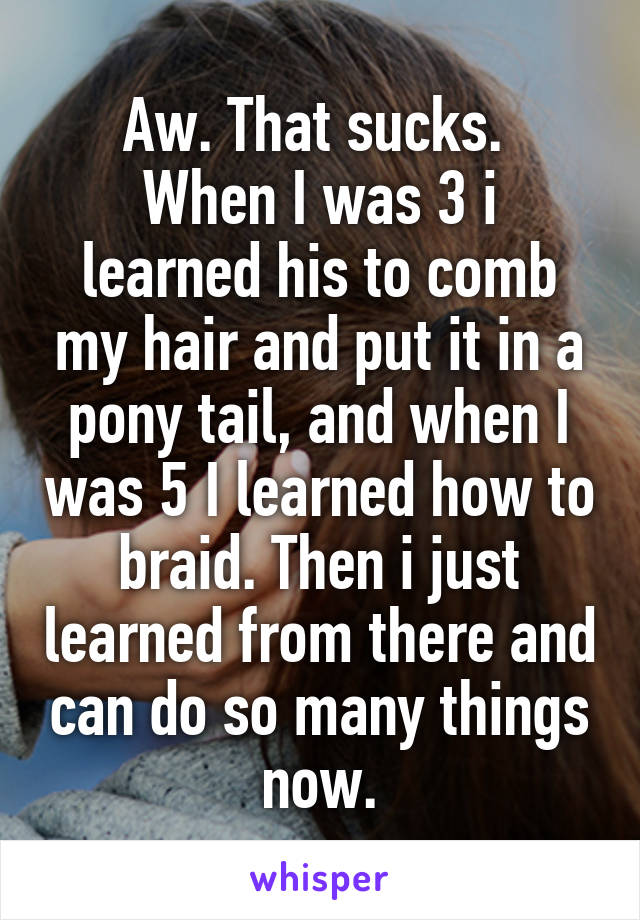 Aw. That sucks. 
When I was 3 i learned his to comb my hair and put it in a pony tail, and when I was 5 I learned how to braid. Then i just learned from there and can do so many things now.