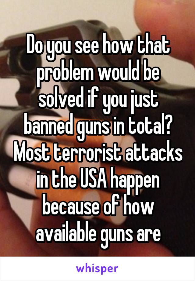 Do you see how that problem would be solved if you just banned guns in total? Most terrorist attacks in the USA happen because of how available guns are