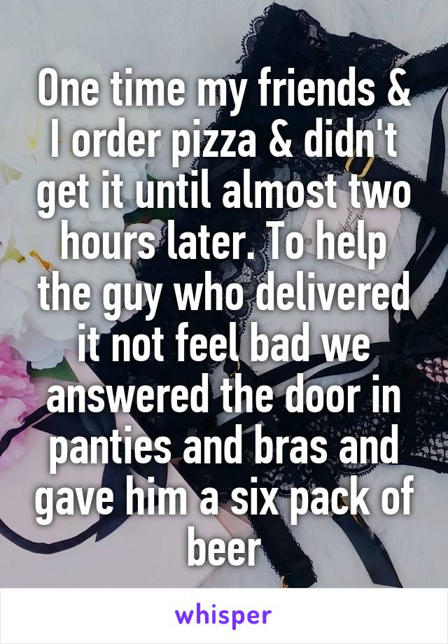 One time my friends & I order pizza & didn't get it until almost two hours later. To help the guy who delivered it not feel bad we answered the door in panties and bras and gave him a six pack of beer