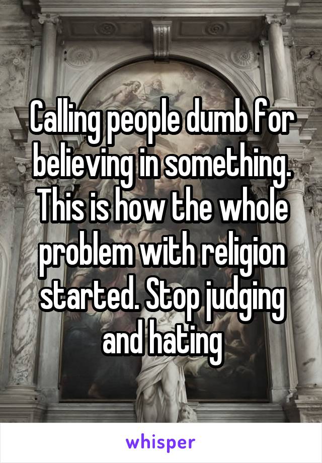 Calling people dumb for believing in something. This is how the whole problem with religion started. Stop judging and hating