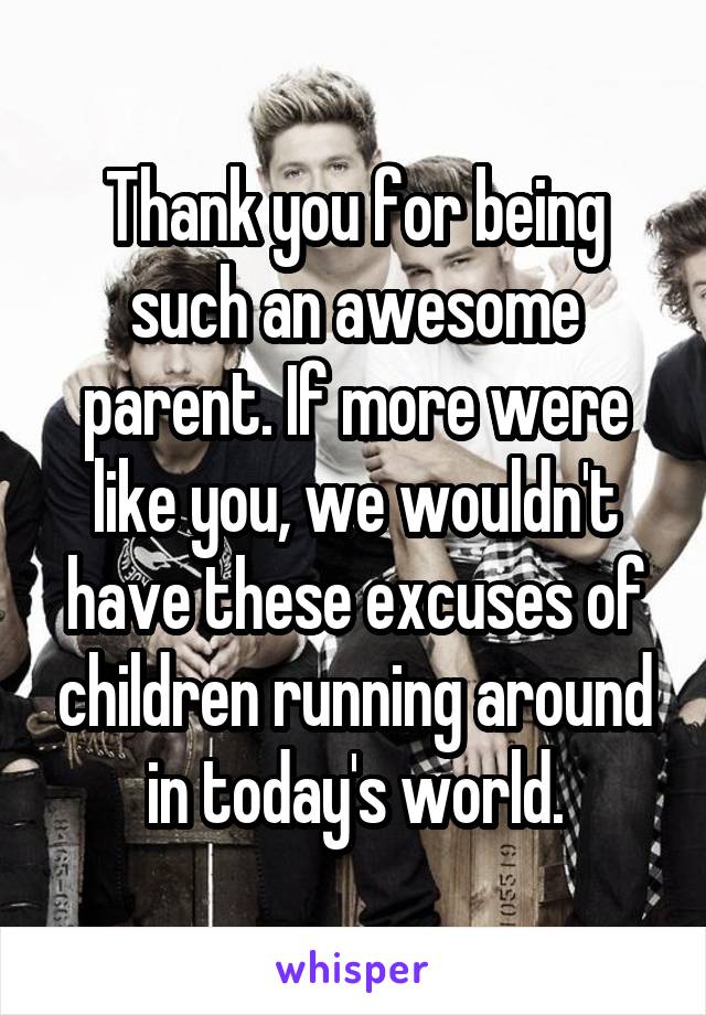 Thank you for being such an awesome parent. If more were like you, we wouldn't have these excuses of children running around in today's world.