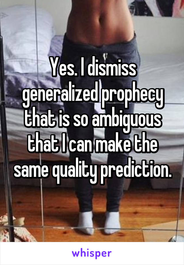 Yes. I dismiss generalized prophecy that is so ambiguous that I can make the same quality prediction.
