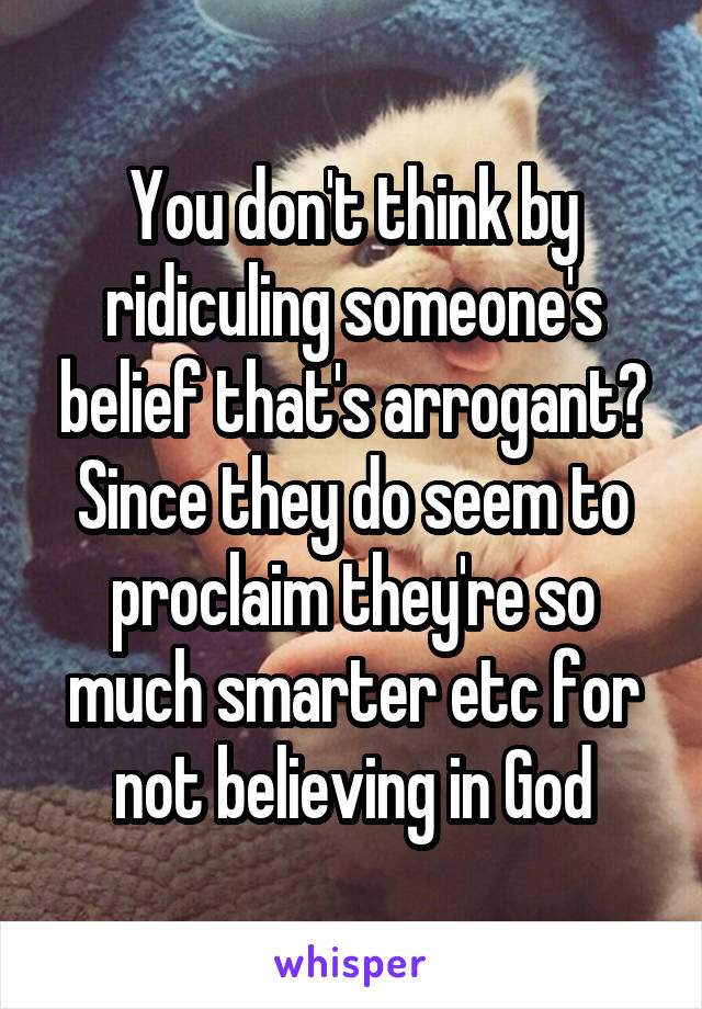 You don't think by ridiculing someone's belief that's arrogant? Since they do seem to proclaim they're so much smarter etc for not believing in God