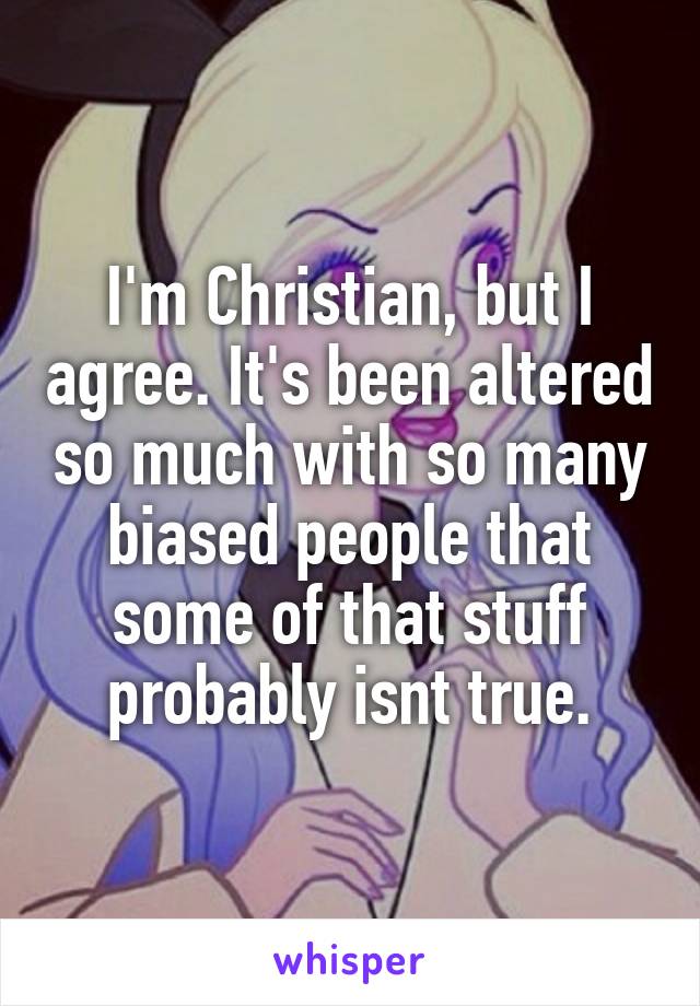 I'm Christian, but I agree. It's been altered so much with so many biased people that some of that stuff probably isnt true.