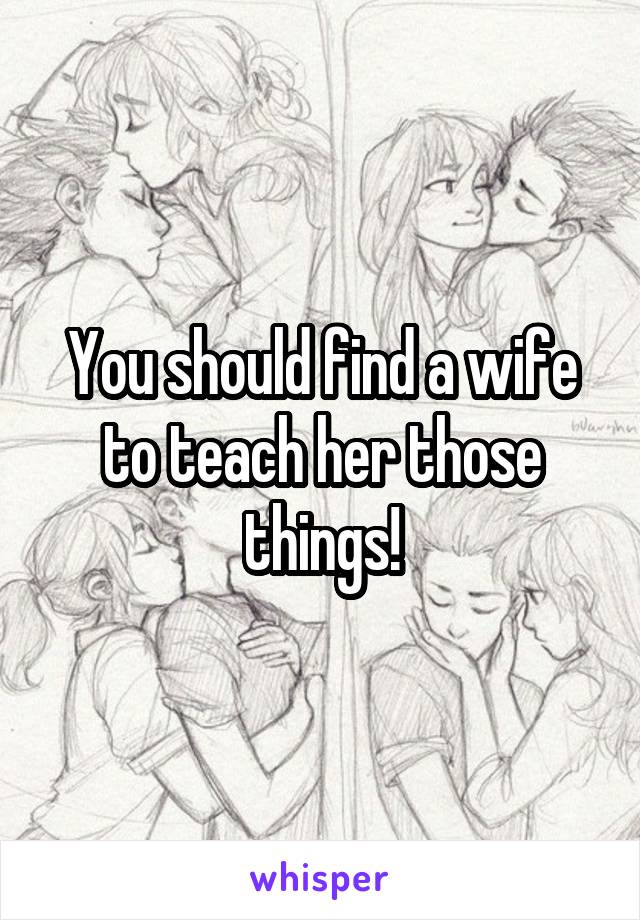 You should find a wife to teach her those things!