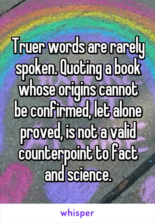 Truer words are rarely spoken. Quoting a book whose origins cannot be confirmed, let alone proved, is not a valid counterpoint to fact and science.