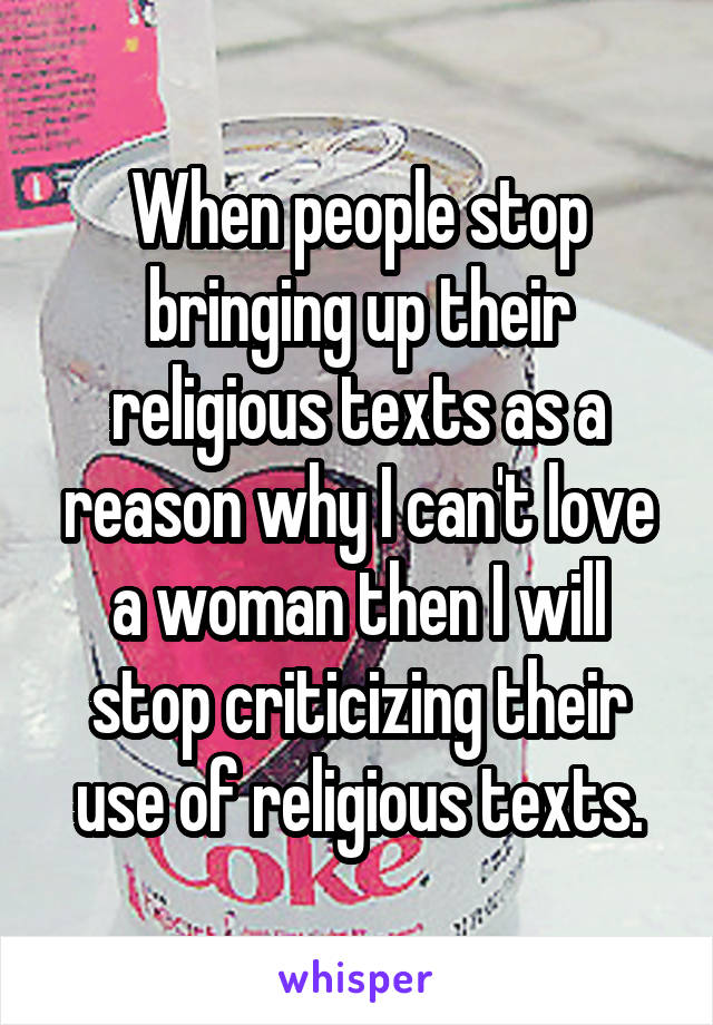 When people stop bringing up their religious texts as a reason why I can't love a woman then I will stop criticizing their use of religious texts.