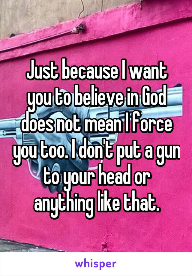 Just because I want you to believe in God does not mean I force you too. I don't put a gun to your head or anything like that.