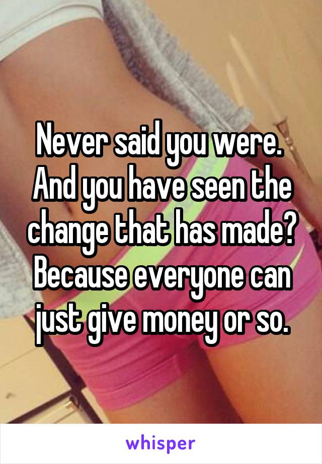 Never said you were. 
And you have seen the change that has made? Because everyone can just give money or so.