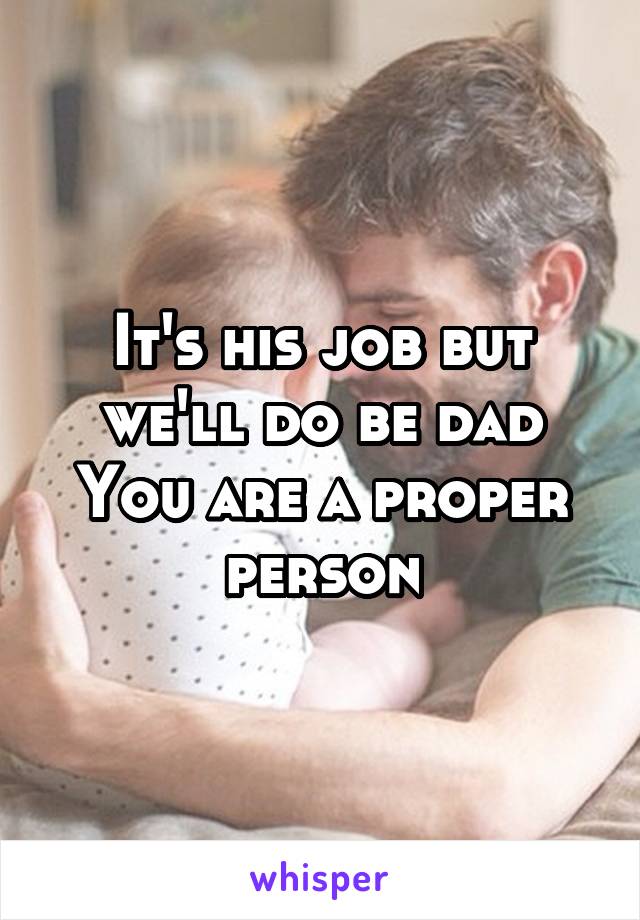 It's his job but we'll do be dad
You are a proper person