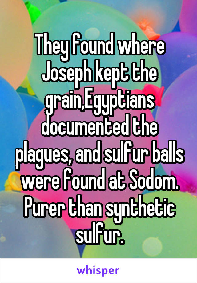 They found where Joseph kept the grain,Egyptians documented the plagues, and sulfur balls were found at Sodom. Purer than synthetic sulfur.