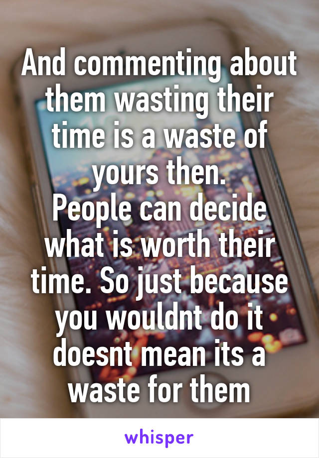 And commenting about them wasting their time is a waste of yours then.
People can decide what is worth their time. So just because you wouldnt do it doesnt mean its a waste for them