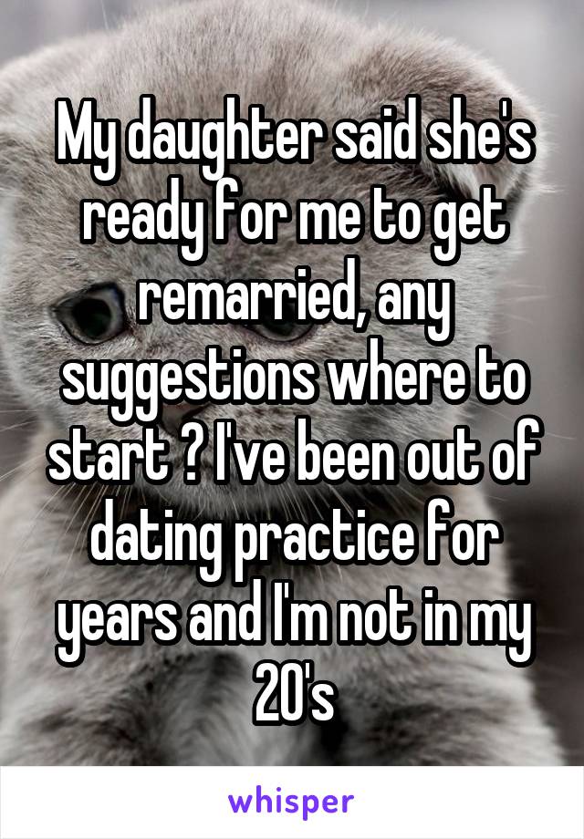 My daughter said she's ready for me to get remarried, any suggestions where to start ? I've been out of dating practice for years and I'm not in my 20's