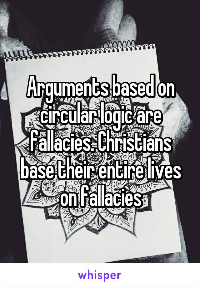 Arguments based on circular logic are fallacies. Christians base their entire lives on fallacies