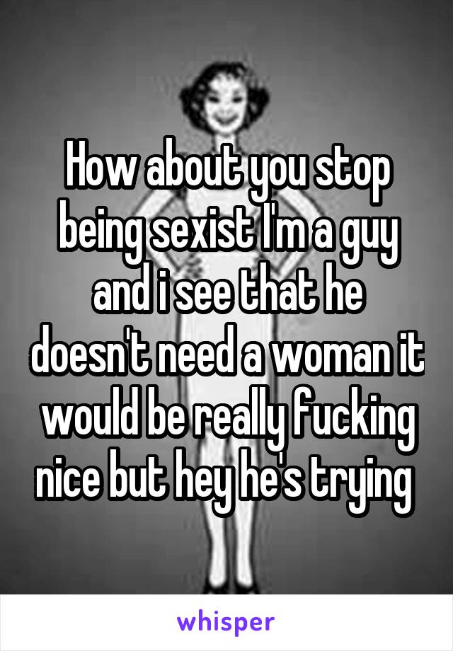 How about you stop being sexist I'm a guy and i see that he doesn't need a woman it would be really fucking nice but hey he's trying 