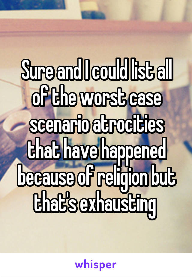 Sure and I could list all of the worst case scenario atrocities that have happened because of religion but that's exhausting 