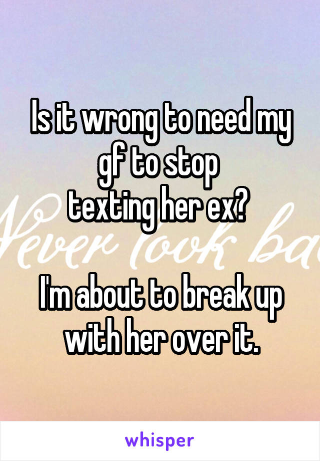 Is it wrong to need my gf to stop 
texting her ex? 

I'm about to break up with her over it.
