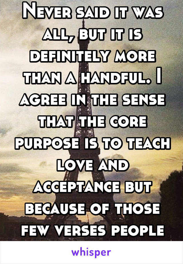 Never said it was all, but it is definitely more than a handful. I agree in the sense that the core purpose is to teach love and acceptance but because of those few verses people use it to hate.