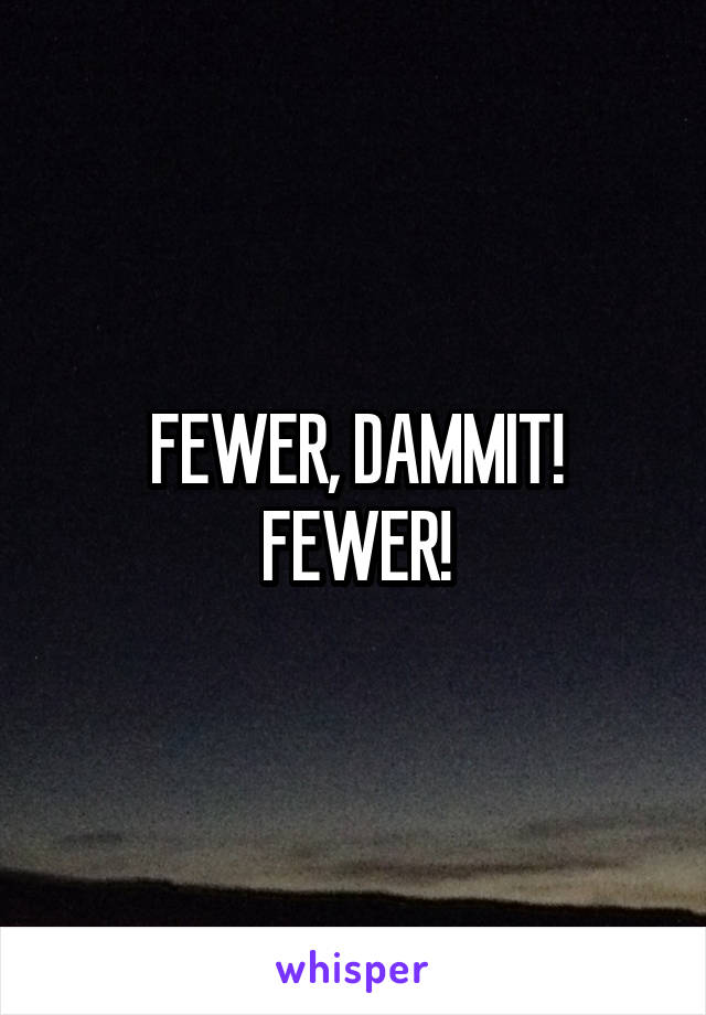 FEWER, DAMMIT!
FEWER!